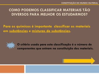 COMO PODEMOS CLASSIFICAR MATERIAIS TÃO DIVERSOS PARA MELHOR OS ESTUDARMOS? Para os químicos é importante  classificar os materiais em  substâncias  e  misturas de substâncias . CONSTITUIÇÃO DO MUNDO MATERIAL O critério usado para esta classificação é o número de componentes que entram na constituição dos materiais. 
