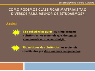 COMO PODEMOS CLASSIFICAR MATERIAIS TÃO DIVERSOS PARA MELHOR OS ESTUDARMOS? Assim: CONSTITUIÇÃO DO MUNDO MATERIAL São substâncias puras , ou simplesmente substâncias, os materiais que têm  um só componente na sua constituição . São misturas de substâncias , os materiais constituídos por  dois  ou mais componentes . 