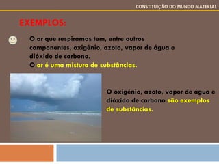 EXEMPLOS: CONSTITUIÇÃO DO MUNDO MATERIAL O ar que respiramos tem, entre outros componentes, oxigénio, azoto, vapor de água e dióxido de carbono. O  ar é uma mistura de substâncias. O oxigénio, azoto, vapor de água e dióxido de carbono  são exemplos de substâncias. 