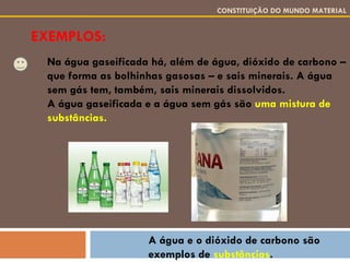 EXEMPLOS: CONSTITUIÇÃO DO MUNDO MATERIAL Na água gaseificada há, além de água, dióxido de carbono – que forma as bolhinhas gasosas – e sais minerais. A água sem gás tem, também, sais minerais dissolvidos. A água gaseificada e a água sem gás são  uma mistura de substâncias. A água e o dióxido de carbono são exemplos de  substâncias . 