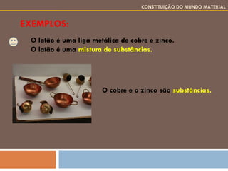 EXEMPLOS: CONSTITUIÇÃO DO MUNDO MATERIAL O latão é uma liga metálica de cobre e zinco. O latão é uma  mistura de substâncias. O cobre e o zinco são  substâncias. 
