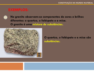 EXEMPLOS: CONSTITUIÇÃO DO MUNDO MATERIAL No granito observam-se componentes de cores e brilhos diferentes: o quartzo, o feldspato e a mica. O granito é uma  mistura de substâncias. O quartzo, o feldspato e a mica são  substâncias. 