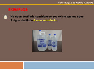 EXEMPLOS: CONSTITUIÇÃO DO MUNDO MATERIAL Na água destilada considera-se que existe apenas água. A água destilada  é uma substância. 