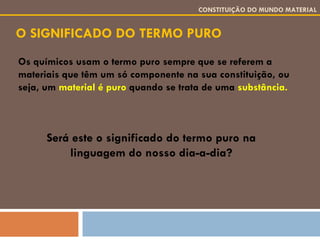 O SIGNIFICADO DO TERMO PURO CONSTITUIÇÃO DO MUNDO MATERIAL Os químicos usam o termo puro sempre que se referem a materiais que têm um só componente na sua constituição, ou seja, um  material é puro  quando se trata de uma  substância. Será este o significado do termo puro na linguagem do nosso dia-a-dia? 