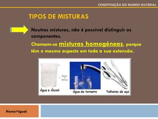 TIPOS DE MISTURAS CONSTITUIÇÃO DO MUNDO MATERIAL Noutras misturas, não é possível distinguir os componentes. Chamam-se  misturas homogéneas , porque têm o mesmo aspecto em toda a sua extensão. Homo=igual 