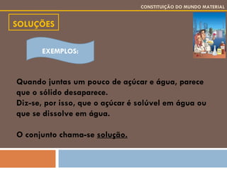 SOLUÇÕES CONSTITUIÇÃO DO MUNDO MATERIAL Quando juntas um pouco de açúcar e água, parece que o sólido desaparece. Diz-se, por isso, que o açúcar é solúvel em água ou que se dissolve em água. O conjunto chama-se  solução.   EXEMPLOS: 