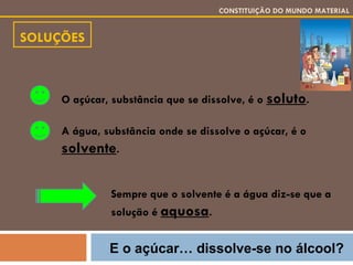 SOLUÇÕES CONSTITUIÇÃO DO MUNDO MATERIAL O açúcar, substância que se dissolve, é o  soluto . A água, substância onde se dissolve o açúcar, é o  solvente . Sempre que o solvente é a água diz-se que a solução é  aquosa . E o açúcar… dissolve-se no álcool? 
