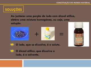 SOLUÇÕES CONSTITUIÇÃO DO MUNDO MATERIAL Ao juntares uma porção de iodo com álcool etílico, obténs uma mistura homogénea, ou seja, uma solução. O iodo, que se dissolve, é o soluto. O álcool etílico, que dissolve o iodo, é o solvente. + = 