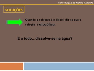 SOLUÇÕES CONSTITUIÇÃO DO MUNDO MATERIAL Quando o solvente é o álcool, diz-se que a solução  é  alcoólica . E o iodo…dissolve-se na água? 