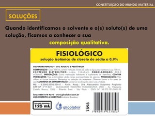 SOLUÇÕES CONSTITUIÇÃO DO MUNDO MATERIAL Quando identificamos o solvente e o(s) soluto(s) de uma solução, ficamos a conhecer a sua  composição qualitativa. 