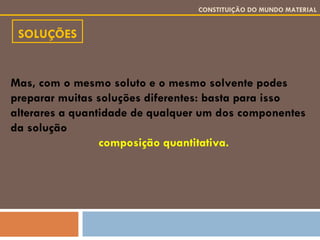 SOLUÇÕES CONSTITUIÇÃO DO MUNDO MATERIAL Mas, com o mesmo soluto e o mesmo solvente podes preparar muitas soluções diferentes: basta para isso alterares a quantidade de qualquer um dos componentes da solução composição quantitativa. 