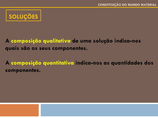 SOLUÇÕES CONSTITUIÇÃO DO MUNDO MATERIAL A  composição qualitativa  de uma solução indica-nos   quais são os seus componentes. A  composição quantitativa  indica-nos as quantidades dos componentes. 