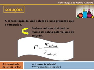 SOLUÇÕES CONSTITUIÇÃO DO MUNDO MATERIAL A concentração de uma solução é uma grandeza que a caracteriza. Pode-se calcular dividindo a massa de soluto pelo volume de solução. m = massa de soluto (g) V = volume de solução (dm 3 ) C = concentração da solução (g/dm 3 ) 