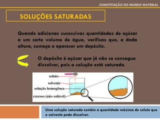 SOLUÇÕES SATURADAS CONSTITUIÇÃO DO MUNDO MATERIAL Quando adicionas sucessivas quantidades de açúcar a um certo volume de água, verificas que, a dada altura, começa a aparecer um depósito. O depósito é açúcar que já não se consegue dissolver, pois a solução está saturada. Uma solução saturada contém a quantidade máxima de soluto que o solvente pode dissolver. 