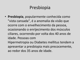 Presbiopia
• Presbiopia, popularmente conhecida como
"vista cansada", é a anomalia da visão que
ocorre com o envelhecimento da pessoa,
ocasionando o enrijecimento dos músculos
ciliares, ocorrendo por volta dos 40 anos de
idade. Pessoas com
Hipermetropia ou Diabetes mellitus tendem a
apresentar a presbiopia mais precocemente,
ao redor dos 35 anos de idade.
 