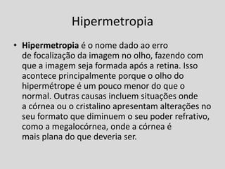 Hipermetropia
• Hipermetropia é o nome dado ao erro
de focalização da imagem no olho, fazendo com
que a imagem seja formada após a retina. Isso
acontece principalmente porque o olho do
hipermétrope é um pouco menor do que o
normal. Outras causas incluem situações onde
a córnea ou o cristalino apresentam alterações no
seu formato que diminuem o seu poder refrativo,
como a megalocórnea, onde a córnea é
mais plana do que deveria ser.
 