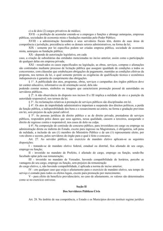 c) a de dois (2) cargos privativos de médico;
XVII - a proibição de acumular estende-se a empregos e funções e abrange autarquias, empresas
públicas, sociedades de economia mista e fundações mantidas pelo Poder Público;
XVIII - a administração fazendária e seus servidores fiscais têm, dentro de suas áreas de
competência e jurisdição, precedência sobre os demais setores administrativos, na forma da lei;
XIX - somente por lei específica podem ser criadas empresa pública, sociedade de economia
mista, autarquia ou fundação pública;
XX - depende de autorização legislativa, em cada
caso, a criação de subsidiárias das entidades mencionadas no inciso anterior, assim como a participação
de qualquer delas em empresa privada;
XXI - ressalvados os casos especificados na legislação, as obras, serviços, compras e alienações
são contratados mediante processo de licitação pública que assegure igualdade de condições a todos os
concorrentes, com cláusulas que estabeleçam obrigações de pagamento, mantidas as condições efetivas da
proposta, nos termos da lei, o qual somente permite as exigências de qualificação técnica e econômica
indispensáveis à garantia do cumprimento das obrigações.
§ 1°. A publicidade dos atos, programas, obras, serviços e campanhas dos órgãos públicos deve
ter caráter educativo, informativo ou de orientação social, dela não
podendo constar nomes, símbolos ou imagens que caracterizem promoção pessoal de autoridades ou
servidores públicos.
§ 2º. A não observância do disposto nos incisos II e III implica a nulidade do ato e a punição da
autoridade responsável, nos termos da lei.
§ 3°. As reclamações relativas à prestação de serviços públicos são disciplinadas em lei.
§ 4°. Os atos de improbidade administrativa importam a suspensão dos direitos políticos, a perda
da função pública, a indisponibilidade dos bens e o ressarcimento ao erário, na forma e gradação previstas
em lei, sem prejuízo da ação penal cabível.
§ 5°. As pessoas jurídicas de direito público e as de direito privado, prestadoras de serviços
públicos, respondem pelos danos que seus agentes, nessa qualidade, causem a terceiros, assegurado o
direito de regresso contra o responsável, nos casos de dolo ou culpa.
§ 6º. Na composição de comissão de concurso público, para investidura em cargo ou emprego na
administração direta ou indireta do Estado, exceto para ingresso na Magistratura, é obrigatória, sob pena
de nulidade, a inclusão de um (1) membro do Ministério Público e de um (1) representante eleito, por
voto direto e secreto, pelos servidores do órgão para o qual é feito o concurso.
Art. 27. Ao servidor público, em exercício de mandato eletivo aplicam-se as seguintes
disposições:
I - tratando-se de mandato eletivo federal, estadual ou distrital, fica afastado de seu cargo,
emprego ou função;
II - investido no mandato de Prefeito, é afastado do cargo, emprego ou função, sendo-lhe
facultado optar pela sua remuneração;
III - investido no mandato de Vereador, havendo compatibilidade de horários, percebe as
vantagens do seu cargo, emprego ou função, sem prejuízo da remuneração
do cargo eletivo, e, não havendo compatibilidade, é aplicada a norma do inciso anterior;
IV - em qualquer caso que exija o afastamento para o exercício de mandato eletivo, seu tempo de
serviço é contado para todos os efeitos legais, exceto para promoção por merecimento;
V - para efeito de benefício previdenciário, no caso de afastamento, os valores são determinados
como se no exercício estivesse.
Seção II
Dos Servidores Públicos Civis
Art. 28. No âmbito de sua competência, o Estado e os Municípios devem instituir regime jurídico
 