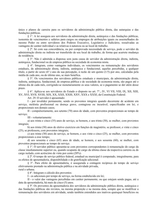 único e planos de carreira para os servidores da administração pública direta, das autarquias e das
fundações públicas.
§ 1°. A lei assegura aos servidores da administração direta, autárquica e das fundações públicas,
isonomia de vencimentos e salários para cargos ou empregos de atribuições iguais ou assemelhados do
mesmo Poder ou entre servidores dos Poderes Executivo, Legislativo e Judiciário, ressalvadas as
vantagens de caráter individual e as relativas à natureza ou ao local de trabalho.
§ 2º. Só com sua concordância, ou por comprovada necessidade de serviço, pode o servidor da
administração direta ou indireta ser transferido de seu local de trabalho, de forma que acarrete mudança
de residência.
§ 3°. Não é admitida a dispensa sem justa causa de servidor da administração direta, indireta,
autárquica, fundacional ou de empresa pública ou sociedade de economia mista.
§ 4°. Integram, como vantagens individuais, os vencimentos ou remuneração dos servidores
estaduais, da administração direta, indireta, autárquica e fundacional, aquelas percebidas, a qualquer
título, a partir do sexto (6°.) ano da sua percepção, à razão de um quinto (1/5) por ano, calculadas pela
média de cada ano, ou do último ano, se mais benéfica.
§ 5°. Os vencimentos dos servidores públicos estaduais e municipais, da administração direta,
indireta, autárquica, fundacional, de empresa pública e de sociedade de economia mista, são pagos até o
último dia de cada mês, corrigindo-se monetariamente os seus valores, se o pagamento se der além desse
prazo.
§ 6°. Aplica-se aos servidores do Estado o disposto no art. 7°., IV, VI VII, VIII, IX, XII, XIII,
XV, XVI, XVII, XVIII, XIX, XX, XXII, XXIII, XXV, XXX e XXXI, da Constituição Federal.
Art. 29. O servidor é aposentado:
I - por invalidez permanente, sendo os proventos integrais quando decorrente de acidente em
serviço, moléstia profissional ou doença grave, contagiosa ou incurável, especificadas em lei, e
proporcionais nos demais casos;
II - compulsoriamente, aos setenta (70) anos de idade, com proventos proporcionais ao tempo de
serviço;
III - voluntariamente:
a) aos trinta e cinco (35) anos de serviço, se homem, e aos trinta (30), se mulher, com proventos
integrais;
b) aos trinta (30) anos de eletivo exercício em funções de magistério, se professor, e vinte e cinco
(25), se professora, com proventos integrais;
c) aos trinta (30) anos de serviço, se homem, e aos vinte e cinco (25), se mulher, com proventos
proporcionais a esse tempo;
d) aos sessenta e cinco (65) anos de idade, se homem, e aos sessenta (60), se mulher, com
proventos proporcionais ao tempo de serviço.
§ 1°. O servidor público aposenta-se com proventos correspondentes à remuneração do cargo da
classe imediatamente superior ou, quando ocupante de cargo da última classe da respectiva carreira ou de
cargo isolado, com acréscimo de vinte por cento (20%).
§ 2º. O tempo de serviço público federal, estadual ou municipal é computado, integralmente, para
os efeitos de aposentadoria, disponibilidade e de gratificação adicional.
§ 3°. Para efeito de aposentadoria, é assegurada a contagem recíproca do tempo de serviço
efetivamente prestado na administração pública e na atividade privada,
rural e urbana.
§ 4°. Integram o cálculo dos proventos:
I - os adicionais por tempo de serviço, na forma estabelecida em lei;
II - o valor das vantagens percebidas em caráter permanente, ou que estejam sendo pagas, até a
data da aposentadoria, há mais de cinco (5) anos.
§ 5º. Os proventos da aposentadoria dos servidores da administração pública direta, autárquica e
das fundações públicas são revistos, na mesma proporção e na mesma data, sempre que se modificar a
remuneração dos servidores em atividade, sendo também estendidos aos inativos quaisquer benefícios ou
 