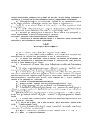 vantagens posteriormente concedidos aos servidores em atividade, inclusive quando decorrentes de
transformação ou reclassificação do cargo ou função em que se deu a aposentadoria, na forma da lei.
§ 6º. O benefício da pensão por morte corresponde à totalidade dos vencimentos ou proventos do
servidor falecido, até o limite estabelecido em lei, observado o disposto no parágrafo anterior.
Art. 30. São estáveis, após dois (2) anos de efetivo exercício, os servidores nomeadas em virtude
de concurso público.
§ 1°. O servidor público estável só perde o cargo em virtude de sentença judicial transitada em
julgado ou mediante processo administrativo em que lhe seja assegurada ampla defesa.
§ 2º. Invalidada por sentença judicial a demissão do servidor estável, é ele reintegrado, e o
eventual ocupante da vaga reconduzido ao cargo de origem, sem direito
a indenização, aproveitado em outro cargo ou posto em disponibilidade.
§ 3°. Extinto o cargo ou declarada sua desnecessidade, o servidor estável fica em disponibilidade
remunerada, até seu adequado aproveitamento em outro cargo.
Seção III
Dos servidores Públicos Militares
Art. 31. São servidores militares do Estado os integrantes da Polícia Militar.
§1°. O acesso ao Quadro de Oficiais da Polícia Militar é privativo de brasileiro nato e tem, entre
outros requisitos, o da conclusão, com aproveitamento, de curso de formação de oficiais.
§ 2º. As patentes, com prerrogativas, direitos e deveres a elas inerentes, são asseguradas, em
plenitude, aos oficiais da ativa, da reserva ou aos reformados, da Polícia Militar do Estado, sendo-lhes
privativos os títulos, postos e uniformes militares.
§ 3° . As patentes dos oficiais da Polícia Militar do Estado são conferidas pelo Governador do
Estado.
§ 4°. O militar, em atividade, que aceitar cargo público civil permanente, é transferido para a
reserva, exceto os oficiais do Quadro de Saúde, nos termos de inciso XVI, do art. 26.
§ 5°. O militar da ativa que aceitar cargo, emprego ou função pública temporária, não eletiva,
ainda que da administração indireta, fica agregado ao respectivo quadro e somente pode, enquanto
permanecer nessa situação, ser promovido por antigüidade, contando-se-lhe o tempo de serviço apenas
para aquela promoção e transferência para a reserva, sendo, depois de dois (2) anos de afastamento,
contínuos ou não, transferido para a inatividade.
§ 6º. Ao militar são proibidas a sindicalização e a greve.
§ 7°. Ao aluno - soldado é garantido soldo nunca inferior ao salário mínimo vigente.
§ 8° . O militar, enquanto em efetivo serviço, não pode estar filiado a partido político.
§ 9°. O oficial da Polícia Militar do Estado só perde o posto e a patente se for julgado indigno do
oficialato ou com ele incompatível, por decisão do tribunal competente, em tempo de paz, ou de tribunal
especial, em tempo de guerra.
§10. O oficial condenado, na justiça comum ou militar, a pena privativa de liberdade superior a
dois (2) anos, por sentença transitada em julgado, é submetido ao julgamento previsto no parágrafo
anterior.
§ 11. A lei dispõe sobre os limites de idade, estabilidade e outras condições de transferência do
servidor militar para a inatividade.
§ 12. Aplica-se aos servidores a que se refere este artigo, e a seus pensionistas, o disposto no art.
40, §§ 4°. e 5°, da Constituição Federal.
§ 13. O tempo de serviço público federal, estadual ou municipal, é computado, integralmente,
para os efeitos de transferência para a inatividade .
§ 14. Aplica-se aos servidores a que se refere este artigo o disposto no art. 7º, VII, VIII, XII,
XVII, XVIII, XIX e XXIII, da Constituição Federal.
 