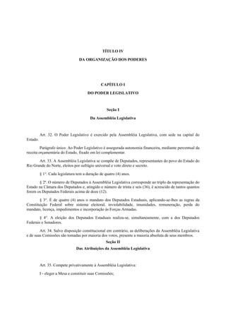 TÍTULO IV
DA ORGANIZAÇÃO DOS PODERES
CAPÍTULO I
DO PODER LEGISLATIVO
Seção I
Da Assembléia Legislativa
Art. 32. O Poder Legislativo é exercido pela Assembléia Legislativa, com sede na capital do
Estado.
Parágrafo único. Ao Poder Legislativo é assegurada autonomia financeira, mediante percentual da
receita orçamentária do Estado, fixado em lei complementar.
Art. 33. A Assembléia Legislativa se compõe de Deputados, representantes do povo do Estado do
Rio Grande do Norte, eleitos por sufrágio universal e voto direto e secreto.
§ 1°. Cada legislatura tem a duração de quatro (4) anos.
§ 2º. O número de Deputados à Assembléia Legislativa corresponde ao triplo da representação do
Estado na Câmara dos Deputados e, atingido o número de trinta e seis (36), é acrescido de tantos quantos
forem os Deputados Federais acima de doze (12).
§ 3°. É de quatro (4) anos o mandato dos Deputados Estaduais, aplicando-se-lhes as regras da
Constituição Federal sobre sistema eleitoral, inviolabilidade, imunidades, remuneração, perda do
mandato, licença, impedimentos e incorporação às Forças Armadas.
§ 4°. A eleição dos Deputados Estaduais realiza-se, simultaneamente, com a dos Deputados
Federais e Senadores.
Art. 34. Salvo disposição constitucional em contrário, as deliberações da Assembléia Legislativa
e de suas Comissões são tomadas por maioria dos votos, presente a maioria absoluta de seus membros.
Seção II
Das Atribuições da Assembléia Legislativa
Art. 35. Compete privativamente à Assembléia Legislativa:
I - eleger a Mesa e constituir suas Comissões;
 