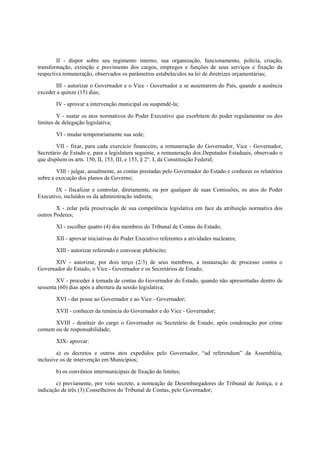 II - dispor sobre seu regimento interno, sua organização, funcionamento, polícia, criação,
transformação, extinção e provimento dos cargos, empregos e funções de seus serviços e fixação da
respectiva remuneração, observados os parâmetros estabelecidos na lei de diretrizes orçamentárias;
III - autorizar o Governador e o Vice - Governador a se ausentarem do País, quando a ausência
exceder a quinze (15) dias;
IV - aprovar a intervenção municipal ou suspendê-la;
V - sustar os atos normativos do Poder Executivo que exorbitem do poder regulamentar ou dos
limites de delegação legislativa;
VI - mudar temporariamente sua sede;
VII - fixar, para cada exercício financeiro, a remuneração do Governador, Vice - Governador,
Secretário de Estado e, para a legislatura seguinte, a remuneração dos Deputados Estaduais, observado o
que dispõem os arts. 150, II, 153, III, e 153, § 2°. I, da Constituição Federal;
VIII - julgar, anualmente, as contas prestadas pelo Governador do Estado e conhecer os relatórios
sobre a execução dos planos de Governo;
IX - fiscalizar e controlar, diretamente, ou por qualquer de suas Comissões, os atos do Poder
Executivo, incluídos os da administração indireta;
X - zelar pela preservação de sua competência legislativa em face da atribuição normativa dos
outros Poderes;
XI - escolher quatro (4) dos membros do Tribunal de Contas do Estado;
XII - aprovar iniciativas do Poder Executivo referentes a atividades nucleares;
XIII - autorizar referendo e convocar plebiscito;
XIV - autorizar, por dois terço (2/3) de seus membros, a instauração de processo contra o
Governador do Estado, o Vice - Governador e os Secretários de Estado;
XV - proceder à tomada de contas do Governador do Estado, quando não apresentadas dentro de
sessenta (60) dias após a abertura da sessão legislativa;
XVI - dar posse ao Governador e ao Vice - Governador;
XVII - conhecer da renúncia do Governador e do Vice - Governador;
XVIII - destituir do cargo o Governador ou Secretário de Estado, após condenação por crime
comum ou de responsabilidade;
XIX- aprovar:
a) os decretos e outros atos expedidos pelo Governador, “ad referendum” da Assembléia,
inclusive os de intervenção em Municípios;
b) os convênios intermunicipais de fixação de limites;
c) previamente, por voto secreto, a nomeação de Desembargadores do Tribunal de Justiça, e a
indicação de três (3) Conselheiros do Tribunal de Contas, pelo Governador;
 