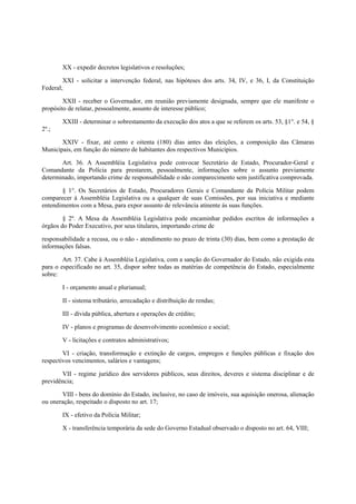 XX - expedir decretos legislativos e resoluções;
XXI - solicitar a intervenção federal, nas hipóteses dos arts. 34, IV, e 36, I, da Constituição
Federal;
XXII - receber o Governador, em reunião previamente designada, sempre que ele manifeste o
propósito de relatar, pessoalmente, assunto de interesse público;
XXIII - determinar o sobrestamento da execução dos atos a que se referem os arts. 53, §1°. e 54, §
2º.;
XXIV - fixar, até cento e oitenta (180) dias antes das eleições, a composição das Câmaras
Municipais, em função do número de habitantes dos respectivos Municípios.
Art. 36. A Assembléia Legislativa pode convocar Secretário de Estado, Procurador-Geral e
Comandante da Polícia para prestarem, pessoalmente, informações sobre o assunto previamente
determinado, importando crime de responsabilidade o não comparecimento sem justificativa comprovada.
§ 1°. Os Secretários de Estado, Procuradores Gerais e Comandante da Polícia Militar podem
comparecer à Assembléia Legislativa ou a qualquer de suas Comissões, por sua iniciativa e mediante
entendimentos com a Mesa, para expor assunto de relevância atinente às suas funções.
§ 2º. A Mesa da Assembléia Legislativa pode encaminhar pedidos escritos de informações a
órgãos do Poder Executivo, por seus titulares, importando crime de
responsabilidade a recusa, ou o não - atendimento no prazo de trinta (30) dias, bem como a prestação de
informações falsas.
Art. 37. Cabe à Assembléia Legislativa, com a sanção do Governador do Estado, não exigida esta
para o especificado no art. 35, dispor sobre todas as matérias de competência do Estado, especialmente
sobre:
I - orçamento anual e plurianual;
II - sistema tributário, arrecadação e distribuição de rendas;
III - dívida pública, abertura e operações de crédito;
IV - planos e programas de desenvolvimento econômico e social;
V - licitações e contratos administrativos;
VI - criação, transformação e extinção de cargos, empregos e funções públicas e fixação dos
respectivos vencimentos, salários e vantagens;
VII - regime jurídico dos servidores públicos, seus direitos, deveres e sistema disciplinar e de
previdência;
VIII - bens do domínio do Estado, inclusive, no caso de imóveis, sua aquisição onerosa, alienação
ou oneração, respeitado o disposto no art. 17;
IX - efetivo da Polícia Militar;
X - transferência temporária da sede do Governo Estadual observado o disposto no art. 64, VIII;
 