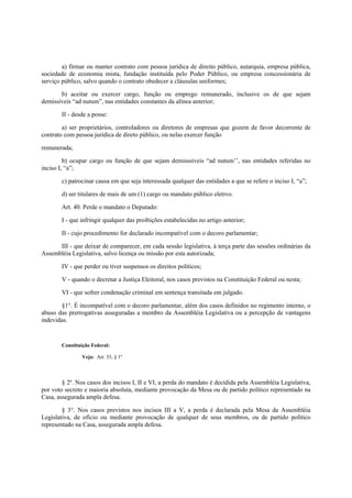 a) firmar ou manter contrato com pessoa jurídica de direito público, autarquia, empresa pública,
sociedade de economia mista, fundação instituída pelo Poder Público, ou empresa concessionária de
serviço público, salvo quando o contrato obedecer a cláusulas uniformes;
b) aceitar ou exercer cargo, função ou emprego remunerado, inclusive os de que sejam
demissíveis “ad nutum”, nas entidades constantes da alínea anterior;
II - desde a posse:
a) ser proprietários, controladores ou diretores de empresas que gozem de favor decorrente de
contrato com pessoa jurídica de direto público, ou nelas exercer função
remunerada;
b) ocupar cargo ou função de que sejam demisssíveis “ad nutum’’, nas entidades referidas no
inciso I, “a”;
c) patrocinar causa em que seja interessada qualquer das entidades a que se refere o inciso I, “a”;
d) ser titulares de mais de um (1) cargo ou mandato público eletivo.
Art. 40. Perde o mandato o Deputado:
I - que infringir qualquer das proibições estabelecidas no artigo anterior;
II - cujo procedimento for declarado incompatível com o decoro parlamentar;
III - que deixar de comparecer, em cada sessão legislativa, à terça parte das sessões ordinárias da
Assembléia Legislativa, salvo licença ou missão por esta autorizada;
IV - que perder ou tiver suspensos os direitos políticos;
V - quando o decretar a Justiça Eleitoral, nos casos previstos na Constituição Federal ou nesta;
VI - que sofrer condenação criminal em sentença transitada em julgado.
§1°. É incompatível com o decoro parlamentar, além dos casos definidos no regimento interno, o
abuso das prerrogativas asseguradas a membro da Assembléia Legislativa ou a percepção de vantagens
indevidas.
Constituição Federal:
Veja: Art. 55, § 1º
§ 2º. Nos casos dos incisos I, II e VI, a perda do mandato é decidida pela Assembléia Legislativa,
por voto secreto e maioria absoluta, mediante provocação da Mesa ou de partido político representado na
Casa, assegurada ampla defesa.
§ 3°. Nos casos previstos nos incisos III a V, a perda é declarada pela Mesa da Assembléia
Legislativa, de ofício ou mediante provocação de qualquer de seus membros, ou de partido político
representado na Casa, assegurada ampla defesa.
 
