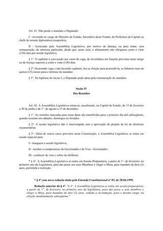 Art. 41. Não perde o mandato o Deputado:
I - investido no cargo de Ministro de Estado, Secretário deste Estado, da Prefeitura da Capital ou
chefe de missão diplomática temporária;
II - licenciado pela Assembléia Legislativa, por motivo de doença, ou para tratar, sem
remuneração, de interesse particular, desde que, neste caso, o afastamento não ultrapasse cento e vinte
(120) dias por sessão legislativa.
§ 1°. O suplente é convocado nos casos de vaga, de investidura em funções previstas neste artigo
ou de licença superior a cento e vinte (120) dias.
§ 2º. Ocorrendo vaga e não havendo suplente, faz-se eleição para preenchê-la, se faltarem mais de
quinze (15) meses para o término do mandato.
§ 3°. Na hipótese do inciso I, o Deputado pode optar pela remuneração do mandato.
Seção IV
Das Reuniões
Art. 42. A Assembléia Legislativa reúne-se, anualmente, na Capital do Estado, de 15 de fevereiro
a 30 de junho e de 1°. de agosto a 15 de dezembro.
§ 1°. As reuniões marcadas para essas datas são transferidas para o primeiro dia útil subseqüente,
quando recaiam em sábados, domingos ou feriados.
§ 2º. A sessão legislativa não é interrompida sem a aprovação do projeto de lei de diretrizes
orçamentárias.
§ 3°. Além de outros casos previstos nesta Constituição, a Assembléia Legislativa se reúne em
sessão especial para:
I - inaugurar a sessão legislativa;
II - receber o compromisso do Governador e do Vice - Governador;
III - conhecer de veto e sobre ele deliberar.
* § 4°. A Assembléia Legislativa se reúne em Sessão Preparatória, a partir de 1°. de fevereiro, no
primeiro ano da Legislatura, para dar posse aos seus Membros e eleger a Mesa, para mandato de dois (2)
anos, permitida a reeleição.
* § 4º com nova redação dada pela Emenda Constitucional nº 03, de 28.04.1999.
Redação anterior do § 4º: "§ 4°. A Assembléia Legislativa se reúne em sessão preparatória,
a partir de 1°. de fevereiro, no primeiro ano da legislatura, para dar posse a seus membros e
eleger a Mesa, para mandato de dois (2) anos, vedada a recondução, para o mesmo cargo, na
eleição imediatamente subseqüente."
 