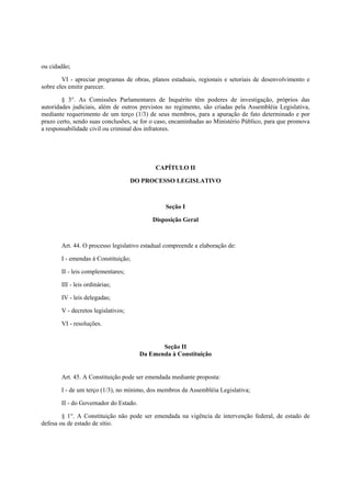 ou cidadão;
VI - apreciar programas de obras, planos estaduais, regionais e setoriais de desenvolvimento e
sobre eles emitir parecer.
§ 3°. As Comissões Parlamentares de Inquérito têm poderes de investigação, próprios das
autoridades judiciais, além de outros previstos no regimento, são criadas pela Assembléia Legislativa,
mediante requerimento de um terço (1/3) de seus membros, para a apuração de fato determinado e por
prazo certo, sendo suas conclusões, se for o caso, encaminhadas ao Ministério Público, para que promova
a responsabilidade civil ou criminal dos infratores.
CAPÍTULO II
DO PROCESSO LEGISLATIVO
Seção I
Disposição Geral
Art. 44. O processo legislativo estadual compreende a elaboração de:
I - emendas à Constituição;
II - leis complementares;
III - leis ordinárias;
IV - leis delegadas;
V - decretos legislativos;
VI - resoluções.
Seção II
Da Emenda à Constituição
Art. 45. A Constituição pode ser emendada mediante proposta:
I - de um terço (1/3), no mínimo, dos membros da Assembléia Legislativa;
II - do Governador do Estado.
§ 1°. A Constituição não pode ser emendada na vigência de intervenção federal, de estado de
defesa ou de estado de sítio.
 