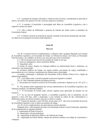 § 2°. A proposta de emenda é discutida e votada em dois (2) turnos, considerando-se aprovada se
obtiver, em ambos, três quintos (3/5) dos votos dos respectivos membros.
§ 3°. A emenda à Constituição é promulgada pela Mesa da Assembléia Legislativa, com o
respectivo número de ordem.
§ 4°. Não é objeto de deliberação a proposta de emenda que atente contra os princípios da
Constituição Federal.
§ 5°. A matéria constante de proposta de emenda, rejeitada ou havida por prejudicada, não pode
ser objeto de nova proposta na mesma sessão legislativa.
Seção III
Das Leis
Art. 46. A iniciativa das leis complementares e ordinárias cabe a qualquer Deputado ou Comissão
da Assembléia Legislativa, ao Governador do Estado, ao Tribunal de Justiça e de Contas, ao Procurador
Geral de Justiça e aos cidadãos, na forma e nos casos previstos nesta Constituição.
§ 1°. São de iniciativa privativa do Governador do Estado as leis que:
I - fixem ou modifiquem o efetivo da Polícia Militar;
II - disponham sobre:
a) criação de cargos, funções ou empregos públicos na administração direta e autárquica, ou
aumentem a sua remuneração;
b) servidores públicos do Estado, seu regime jurídico, provimento de cargos, estabilidade e
aposentadoria de civis, reforma e transferência de militares para a inatividade;
c) criação, estruturação e atribuições das Secretarias, Polícia Militar, Polícia Civil e órgãos da
administração pública.
§ 2º . A lei dispõe sobre a iniciativa popular no processo legislativo estadual.
Art. 47. Não é admitido aumento da despesa prevista:
I - Nos projetos de iniciativa exclusiva do Governador, ressalvado o disposto no art. 107, §§ 2º. e
5°.;
II - Nos projetos sobre organização dos serviços administrativos da Assembléia Legislativa, dos
Tribunais estaduais e do Ministério Público.
§ 1°. O Governador do Estado pode solicitar urgência para apreciação de projetos de sua
iniciativa.
§ 2º. Se, no caso do parágrafo anterior, a Assembléia Legislativa não se manifestar, em até
quarenta e cinco (45) dias, sobre a proposição, é esta incluída na ordem do dia, sobrestando-se a
deliberação quanto aos demais assuntos, para que se ultime a votação.
§ 3°. O prazo de quarenta e cinco (45) dias, de que trata o § 2º., não corre nos períodos de recesso
da Assembléia Legislativa, nem se aplica aos projetos de código.
Art. 48. As leis complementares são aprovadas por maioria absoluta.
Parágrafo único. Além daquelas previstas na Constituição Federal e nesta Constituição, dependem
de lei complementar as seguintes matérias:
I - organização do Poder Executivo;
II - organização e divisão judiciárias;
III - organização do Ministério Público e do Tribunal de Contas;
IV - organização da Polícia Militar, estatuto dos policiais militares seu código de vencimentos e
vantagens;
 