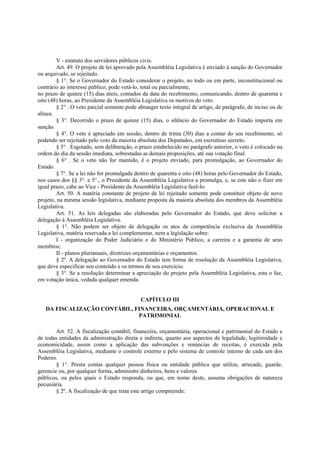 V - estatuto dos servidores públicos civis.
Art. 49. O projeto de lei aprovado pela Assembléia Legislativa é enviado à sanção do Governador
ou arquivado, se rejeitado.
§ 1°. Se o Governador do Estado considerar o projeto, no todo ou em parte, inconstitucional ou
contrário ao interesse público, pode vetá-lo, total ou parcialmente,
no prazo de quinze (15) dias úteis, contados da data do recebimento, comunicando, dentro de quarenta e
oito (48) horas, ao Presidente da Assembléia Legislativa os motivos do veto.
§ 2° . O veto parcial somente pode abranger texto integral de artigo, de parágrafo, de inciso ou de
alínea.
§ 3°. Decorrido o prazo de quinze (15) dias, o silêncio do Governador do Estado importa em
sanção.
§ 4°. O veto é apreciado em sessão, dentro de trinta (30) dias a contar do seu recebimento, só
podendo ser rejeitado pelo voto da maioria absoluta dos Deputados, em escrutínio secreto.
§ 5° . Esgotado, sem deliberação, o prazo estabelecido no parágrafo anterior, o veto é colocado na
ordem do dia da sessão imediata, sobrestadas as demais proposições, até sua votação final.
§ 6° . Se o veto não for mantido, é o projeto enviado, para promulgação, ao Governador do
Estado.
§ 7°. Se a lei não for promulgada dentro de quarenta e oito (48) horas pelo Governador do Estado,
nos casos dos §§ 3°. e 5°., o Presidente da Assembléia Legislativa a promulga, e, se este não o fizer em
igual prazo, cabe ao Vice - Presidente da Assembléia Legislativa fazê-lo.
Art. 50. A matéria constante de projeto de lei rejeitado somente pode constituir objeto de novo
projeto, na mesma sessão legislativa, mediante proposta da maioria absoluta dos membros da Assembléia
Legislativa.
Art. 51. As leis delegadas são elaboradas pelo Governador do Estado, que deve solicitar a
delegação à Assembléia Legislativa.
§ 1°. Não podem ser objeto de delegação os atos de competência exclusiva da Assembléia
Legislativa, matéria reservada a lei complementar, nem a legislação sobre:
I - organização do Poder Judiciário e do Ministério Público, a carreira e a garantia de seus
membros;
II - planos plurianuais, diretrizes orçamentárias e orçamentos.
§ 2º. A delegação ao Governador do Estado tem forma de resolução da Assembléia Legislativa,
que deve especificar seu conteúdo e os termos de seu exercício.
§ 3°. Se a resolução determinar a apreciação do projeto pela Assembléia Legislativa, esta o faz,
em votação única, vedada qualquer emenda.
CAPÍTULO III
DA FISCALIZAÇÃO CONTÁBIL, FINANCEIRA, ORÇAMENTÁRIA, OPERACIONAL E
PATRIMONIAL
Art. 52. A fiscalização contábil, financeira, orçamentária, operacional e patrimonial do Estado e
de todas entidades da administração direta e indireta, quanto aos aspectos de legalidade, legitimidade e
economicidade, assim como a aplicação das subvenções e renúncias de receitas, é exercida pela
Assembléia Legislativa, mediante o controle externo e pelo sistema de controle interno de cada um dos
Poderes.
§ 1°. Presta contas qualquer pessoa física ou entidade pública que utilize, arrecade, guarde,
gerencie ou, por qualquer forma, administre dinheiros, bens e valores
públicos, ou pelos quais o Estado responda, ou que, em nome deste, assuma obrigações de natureza
pecuniária.
§ 2º. A fiscalização de que trata este artigo compreende:
 