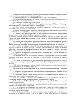 I - a legalidade dos atos geradores de receita ou determinantes de despesas, bem como os de que
resulte o nascimento ou a extinção de direitos e obrigações;
II - a fidelidade funcional dos agentes responsáveis por bens e valores públicos;
III - o cumprimento do programa de trabalho expresso em termos monetários e em termos de
realização de obras e prestação de serviços;
IV - a proteção e o controle do ativo patrimonial;
V - o cumprimento dos procedimentos, das competências, das responsabilidades e dos encargos
dos órgãos e entidades da administração pública direta e indireta.
Art. 53. O controle externo, a cargo da Assembléia Legislativa, é exercido com o auxílio do
Tribunal de Contas do Estado, ao qual compete:
I - apreciar as contas prestadas, anualmente, pelo Governador do Estado, mediante parecer prévio,
a ser elaborado em sessenta (60) dias, a contar do seu recebimento;
II - julgar as contas dos administradores dos três Poderes do Estado e demais responsáveis por
dinheiros, bens e valores públicos da administração direta e indireta,
inclusive das fundações, empresas públicas, autarquias e sociedades instituídas ou mantidas pelo Poder
Público, e as contas daqueles que derem causa a perda, extravio ou outra irregularidade de que resulte
prejuízo ao erário;
III - apreciar, para fins de registro, a legalidade dos atos de admissão e contratação de pessoal, a
qualquer título, na administração direta e indireta, bem como as concessões de aposentadorias, reformas e
pensões, ressalvadas as melhorias posteriores que não alterem o fundamento legal do ato concessório;
IV - realizar, por iniciativa própria, da Assembléia Legislativa, de Comissão técnica ou de
inquérito, ou em razão de denúncia, inspeções e auditorias de natureza financeira, contábil, orçamentária,
operacional e patrimonial nas unidades administrativas dos Poderes Legislativo, Executivo e Judiciário e
demais entidades referidas no inciso II;
V - fiscalizar a aplicação de quaisquer recursos repassados pelo Estado a Município e a
instituições públicas ou privadas;
VI - prestar as informações solicitadas pela Assembléia Legislativa sobre a fiscalização contábil,
financeira, orçamentária, operacional e patrimonial e sobre resultados de auditorias e inspeções
realizadas;
VII - aplicar aos responsáveis, em caso de ilegalidade de desposa ou irregularidade de contas, as
sanções previstas em lei, que estabelece, dentre outras cominações, multa proporcional ao dano causado
ao erário;
VIII - assinar prazo para que o órgão ou entidade fiscalizada adote as providências necessárias ao
exato cumprimento da lei, se verificada ilegalidade;
IX - sustar, se não atendido, a execução do ato impugnado, comunicando a decisão à Assembléia
Legislativa;
X - representar ao Poder competente sobre irregularidades ou abusos apurados, sugerindo, se for o
caso, intervenção em Município.
§ 1°. No caso de contrato, o ato de sustação é privativo da Assembléia Legislativa, que solicita, de
imediato, ao Poder Executivo, as medidas cabíveis.
§ 2º. Se a Assembléia Legislativa ou o Poder Executivo, no prazo de noventa (90) dias, não
efetivarem as medidas previstas no parágrafo anterior, o Tribunal decide a respeito.
§ 3º. As decisões do Tribunal de Contas, de que resulte imputação de débito ou multa, têm
eficácia de título executivo.
§ 4º. O Tribunal de Contas encaminha à Assembléia Legislativa, relativamente às suas atividades,
trimestral e anualmente, relatório operacional .
§ 5°. O julgamento da regularidade das contas, pelo Tribunal de Contas, baseia-se em
levantamentos realizados através de inspeções e auditorias, e em pronunciamentos dos administradores,
emitindo os respectivos certificados.
§ 6° . As decisões do Tribunal de Contas do Estado, relativas à legalidade dos atos referentes às
atribuições de que tratam os incisos II, III, IV, V, VI e VII, deste artigo, inclusive no tocante aos
 