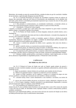 Municípios, são tomadas no prazo de sessenta (60) dias, contados da data em que for concluído o trabalho
da sua secretaria, o qual não pode ultrapassar noventa (90) dias.
Art. 54. A Comissão Permanente de Finanças da Assembléia Legislativa diante de indícios de
despesa não autorizada, ainda que sob forma de investimentos não programados ou de subsídios não
aprovados, pode solicitar à autoridade governamental responsável que, no prazo de cinco (5) dias, preste
os esclarecimentos necessários.
§ 1°. Não prestados os esclarecimentos, ou considerados insuficientes, a Comissão solicita ao
Tribunal de Contas pronunciamento conclusivo sobre a matéria, no prazo de trinta (30) dias.
§ 2° . Entendendo o Tribunal de Contas irregular
a despesa, a Comissão, se julgar que o gasto pode causar dano irreparável ou grave lesão à economia
pública, propõe à Assembléia Legislativa sua sustação .
Art. 55. Os Poderes do Estado mantêm, de forma integrada, sistema do controle interno, com a
finalidade de:
I - avaliar o cumprimento das metas previstas no plano plurianual, a execução dos programas de
Governo e dos orçamentos do Estado;
II - comprovar a legalidade e avaliar os resultados, quanto à eficácia e eficiência da gestão
orçamentária, financeira e patrimonial, nos órgãos e entidades da administração pública estadual, bem
como da aplicação de recursos públicos por entidade privada;
III - exercer o controle das operações de crédito, avais e garantias, bem como dos direitos e
haveres do Estado;
IV - apoiar o controle externo, no exercício de sua missão institucional.
§ 1°. O controle interno, do Tribunal de Contas do Estado e do Ministério Público, fica sujeito aos
sistemas normativos do Poder Legislativo e do Poder Executivo, respectivamente.
§ 2°. Os responsáveis pelo controle interno, ao tomarem conhecimento de qualquer irregularidade
ou ilegalidade, dela dão ciência ao Tribunal de Contas do Estado, sob pena de responsabilidade solidária.
§ 3°. Qualquer cidadão, partido político, associação ou sindicato, é parte legítima para, na forma
da lei, denunciar irregularidades ou ilegalidades perante o Tribunal de Contas do Estado.
CAPÍTULO IV
DO TRIBUNAL DE CONTAS
Art. 56. O Tribunal de Contas do Estado tem sede na Capital, quadro próprio de pessoal e
jurisdição em todo o território estadual, exercendo as seguintes atribuições administrativas, além de outras
conferidas em lei:
I - eleger seu presidente e demais titulares de sua direção, para mandato de dois (2) anos;
II - elaborar seu regimento interno e organizar os respectivos serviços auxiliares;
III - propor ao Poder Legislativo sua lei orgânica, a criação ou a extinção de cargos em seus
serviços auxiliares e a fixação dos vencimentos de seus membros e demais servidores;
IV - conceder licença, férias e outros afastamentos a seus membros e servidores, nos termos da
lei;
V - prover, por concurso público de provas, ou de provas e títulos, obedecido o disposto nos arts.
26, § 6°., e 110, os cargos, empregos e funções necessários à sua administração, dispensando o concurso
para provimento dos cargos de confiança, assim definidos em lei.
§ 1°. Os Conselheiros do Tribunal de Contas, em
número de sete (7), são escolhidos dentre brasileiros com mais de trinta e cinco (35) e menos de sessenta
e cinco (65) anos de idade, de idoneidade moral, reputação ilibada e notórios conhecimentos jurídicos,
contábeis, econômicos,
financeiros ou de administração pública, com mais de dez (10) anos de exercício de função ou de efetiva
atividade profissional que exija os conhecimentos mencionados.
 