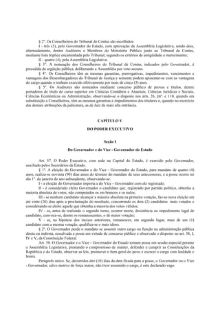 § 2º. Os Conselheiros do Tribunal do Contas são escolhidos:
I - três (3), pelo Governador do Estado, com aprovação da Assembléia Legislativa, sendo dois,
alternadamente, dentre Auditores e Membros do Ministério Público junto ao Tribunal de Contas,
mediante lista tríplice encaminhada pelo Tribunal, segundo os critérios de antigüidade e merecimento;
II - quatro (4), pela Assembléia Legislativa.
§ 3°. A nomeação dos Conselheiros do Tribunal de Contas, indicados pelo Governador, é
precedida de argüição pública, deliberando a Assembléia por voto secreto.
§ 4°. Os Conselheiros têm as mesmas garantias, prerrogativas, impedimentos, vencimentos e
vantagens dos Desembargadores do Tribunal de Justiça e somente podem aposentar-se com as vantagens
do cargo quando o tenham exercido efetivamente por mais de cinco (5) anos.
§ 5°. Os Auditores são nomeados mediante concurso público de provas e títulos, dentre
portadores de título de curso superior em Ciências Contábeis e Atuariais, Ciências Jurídicas e Sociais,
Ciências Econômicas ou Administração, observando-se o disposto nos arts. 26, §6º. e 110, quando em
substituição a Conselheiros, têm as mesmas garantias e impedimentos dos titulares e, quando no exercício
das demais atribuições da judicatura, as de Juiz da mais alta entrância.
CAPÍTULO V
DO PODER EXECUTIVO
Seção I
Do Governador e do Vice - Governador do Estado
Art. 57. O Poder Executivo, com sede na Capital do Estado, é exercido pelo Governador,
auxiliado pelos Secretários de Estado.
§ 1º. A eleição do Governador e do Vice - Governador do Estado, para mandato de quatro (4)
anos, realiza-se noventa (90) dias antes do término do mandato de seus antecessores, e a posse ocorre no
dia 1°. de janeiro do ano subseqüente, observando-se:
I - a eleição do Governador importa a do Vice - Governador com ele registrado;
II - é considerado eleito Governador o candidato que, registrado por partido político, obtenha a
maioria absoluta de votos, não computados os em brancos e os nulos;
III - se nenhum candidato alcançar a maioria absoluta na primeira votação, faz-se nova eleição em
até vinte (20) dias após a proclamação do resultado, concorrendo os dois (2) candidatos mais votados e
considerando-se eleito aquele que obtenha a maioria dos votos válidos;
IV - se, antes de realizado o segundo turno, ocorrer morte, desistência ou impedimento legal de
candidato, convoca-se, dentre os remanescentes, o de maior votação;
V - se, na hipótese dos incisos anteriores, remanescer, em segundo lugar, mais de um (1)
candidato com a mesma votação, qualifica-se o mais idoso.
§ 2º. O Governador perde o mandato se assumir outro cargo ou função na administração pública
direta ou indireta, ressalvada a posse em virtude de concurso público e observado o disposto no art. 38, I,
IV e V, da Constituição Federal.
Art. 58. O Governador e o Vice - Governador do Estado tomam posse em sessão especial perante
a Assembléia Legislativa, prestando o compromisso de manter, defender e cumprir as Constituições da
República e do Estado, observar as leis, promover o bem geral do povo e exercer o cargo com lealdade e
honra.
Parágrafo único. Se, decorridos dez (10) dias da data fixada para a posse, o Governador ou o Vice
- Governador, salvo motivo de força maior, não tiver assumido o cargo, é este declarado vago.
 