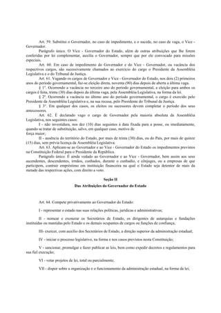 Art. 59. Substitui o Governador, no caso de impedimento, e o sucede, no caso de vaga, o Vice -
Governador.
Parágrafo único. O Vice - Governador do Estado, além de outras atribuições que lhe forem
conferidas por lei complementar, auxilia o Governador, sempre que por ele convocado para missões
especiais.
Art. 60. Em caso de impedimento do Governador e do Vice - Governador, ou vacância dos
respectivos cargos, são sucessivamente chamados ao exercício do cargo o Presidente da Assembléia
Legislativa e o do Tribunal de Justiça.
Art. 61. Vagando os cargos de Governador e Vice - Governador do Estado, nos dois (2) primeiros
anos do período governamental, faz-se eleição direta, noventa (90) dias depois de aberta a última vaga.
§ 1°. Ocorrendo a vacância no terceiro ano do período governamental, a eleição para ambos os
cargos é feita, trinta (30) dias depois da última vaga, pela Assembléia Legislativa, na forma da lei.
§ 2º. Ocorrendo a vacância no último ano do período governamental, o cargo é exercido pelo
Presidente da Assembléia Legislativa e, na sua recusa, pelo Presidente do Tribunal de Justiça.
§ 3°. Em qualquer dos casos, os eleitos ou sucessores devem completar o período dos seus
antecessores.
Art. 62. É declarado vago o cargo de Governador pela maioria absoluta da Assembléia
Legislativa, nos seguintes casos:
I - não investidura, nos dez (10) dias seguintes à data fixada para a posse, ou imediatamente,
quando se tratar de substituição, salvo, em qualquer caso, motivo de
força maior;
II - ausência do território do Estado, por mais de trinta (30) dias, ou do País, por mais de quinze
(15) dias, sem prévia licença da Assembléia Legislativa.
Art. 63. Aplicam-se ao Governador e ao Vice - Governador do Estado os impedimentos previstos
na Constituição Federal para o Presidente da República.
Parágrafo único. É ainda vedado ao Governador e ao Vice - Governador, bem assim aos seus
ascendentes, descendentes, irmãos, cunhados, durante o cunhadio, e cônjuges, ou a empresas de que
participem, contrair empréstimo em instituição financeira na qual o Estado seja detentor de mais da
metade das respectivas ações, com direito a voto.
Seção II
Das Atribuições do Governador do Estado
Art. 64. Compete privativamente ao Governador do Estado:
I - representar o estado nas suas relações políticas, jurídicas e administrativas;
II - nomear e exonerar os Secretários de Estado, os dirigentes de autarquias e fundações
instituídas ou mantidas pelo Estado e os demais ocupantes de cargos ou funções de confiança;
III- exercer, com auxílio dos Secretários de Estado, a direção superior da administração estadual;
IV - iniciar o processo legislativo, na forma e nos casos previstos nesta Constituição;
V - sancionar, promulgar e fazer publicar as leis, bem como expedir decretos e regulamentos para
sua fiel execução;
VI - vetar projetos de lei, total ou parcialmente;
VII - dispor sobre a organização e o funcionamento da administração estadual, na forma da lei;
 