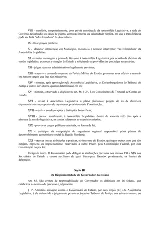 VIII - transferir, temporariamente, com prévia autorização da Assembléia Legislativa, a sede do
Governo, ressalvados os casos de guerra, comoção interna ou calamidade pública, em que a transferência
pode ser feita “ad referendum” da Assembléia;
IX - fixar preços públicos;
X - decretar intervenção em Município, executá-la e nomear interventor, “ad referendum” da
Assembléia Legislativa;
XI - remeter mensagem e plano de Governo à Assembléia Legislativa, por ocasião da abertura da
sessão legislativa, expondo a situação do Estado e solicitando as providências que julgar necessárias;
XII - julgar recursos administrativos legalmente previstos;
XIII - exercer o comando supremo da Polícia Militar do Estado, promover seus oficiais e nomeá-
los para os cargos que lhes são privativos;
XIV - nomear, após aprovação pela Assembléia Legislativa, os Desembargadores do Tribunal de
Justiça e outros servidores, quando determinado em lei;
XV - nomear,, observado o disposto no art. 56, § 2º., I, os Conselheiros do Tribunal de Contas do
Estado;
XVI - enviar à Assembléia Legislativa o plano plurianual, projeto de lei de diretrizes
orçamentárias e as propostas de orçamento, previstos nesta Constituição;
XVII - conferir condecorações e distinções honoríficas;
XVIII - prestar, anualmente, à Assembléia Legislativa, dentro de sessenta (60) dias após a
abertura da sessão legislativa, as contas referentes ao exercício anterior;
XIX - prover os cargos públicos estaduais, na forma da lei;
XX - participar da composição do organismo regional responsável pelos planos de
desenvolvimento econômico e social da Região Nordeste;
XXI - exercer outras atribuições e praticar, no interesse do Estado, quaisquer outros atos que não
estejam, explícita ou implicitamente, reservados a outro Poder, pela Constituição Federal, por esta
Constituição ou por lei;
Parágrafo único. O Governador pode delegar as atribuições previstas nos incisos VII e XIX aos
Secretários de Estado e outros auxiliares de igual hierarquia, fixando, previamente, os limites da
delegação.
Seção III
Da Responsabilidade do Governador do Estado
Art. 65. São crimes de responsabilidade do Governador os definidos em lei federal, que
estabelece as normas de processo e julgamento.
§ 1º. Admitida acusação contra o Governador do Estado, por dois terços (2/3) da Assembléia
Legislativa, é ele submetido a julgamento perante o Superior Tribunal de Justiça, nos crimes comuns, ou
 