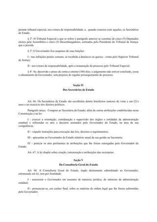 perante tribunal especial, nos crimes de responsabilidade, e, quando conexos com aqueles, os Secretários
de Estado.
§ 2º. O Tribunal Especial a que se refere o parágrafo anterior se constitui de cinco (5) Deputados
eleitos pela Assembléia e cinco (5) Desembargadores, sorteados pelo Presidente do Tribunal de Justiça,
que o preside.
§ 3º. O Governador fica suspenso de suas funções:
I - nas infrações penais comuns, se recebida a denúncia ou queixa - crime pelo Superior Tribunal
de Justiça;
II - nos crimes de responsabilidade, após a instauração do processo pelo Tribunal Especial.
§ 4º. Se, decorrido o prazo de cento e oitenta (180) dias, o julgamento não estiver concluído, cessa
o afastamento do Governador, sem prejuízo do regular prosseguimento do processo.
Seção IV
Dos Secretários de Estado
Art. 66. Os Secretários de Estado são escolhidos dentre brasileiros maiores de vinte e um (21)
anos e no exercício dos direitos políticos.
Parágrafo único. Compete ao Secretário de Estado, além de outras atribuições estabelecidas nesta
Constituição e na lei:
I - exercer a orientação, coordenação e supervisão dos órgãos e entidades da administração
estadual e referendar os atos e decretos assinados pelo Governador do Estado, na área de sua
competência;
II - expedir instruções para execução das leis, decretos e regulamentos;
III - apresentar ao Governador do Estado relatório anual de sua gestão na Secretaria;
IV - praticar os atos pertinentes às atribuições que lhe forem outorgadas pelo Governador do
Estado.
Art. 67. A lei dispõe sobre criação, estruturação e atribuições das secretarias.
Seção V
Da Consultoria Geral do Estado
Art. 68. A Consultoria Geral do Estado, órgão diretamente subordinado ao Governador,
estruturado em lei, tem por finalidade:
I - assessorar o Governador em assuntos de natureza jurídica, de interesse da administração
estadual;
II - pronunciar-se, em caráter final, sobre as matérias de ordem legal que lhe forem submetidas
pelo Governador;
 