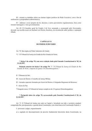 III - orientar os trabalhos afetos aos demais órgãos jurídicos do Poder Executivo, com o fim de
uniformizar a jurisprudência administrativa;
IV - elaborar e rever projetos de lei, decretos e outros provimentos regulamentares, bem como
minutar mensagens e vetos governamentais.
Art. 69. O Consultor geral do Estado é de livre nomeação e exoneração pelo Governador,
devendo sua escolha recair em bacharel em Direito, brasileiro, de reconhecido saber jurídico e reputação
ilibada.
CAPÍTULO VI
DO PODER JUDICIÁRIO
Art. 70. São órgãos do Poder Judiciário do Estado:
* I – O Tribunal de Justiça do Estado do Rio Grande do Norte;
* Inciso I do artigo 70, com nova redação dada pela Emenda Constitucional nº 02, de
21.10.1997.
Redação anterior do Inciso I do artigo 70: “I - O Tribunal de Justiça do Estado do Rio
Grande do Norte, composto de quinze (15) Desembargadores;”
II - Tribunais de Júri;
III - Juizes de Direito e Conselho de Justiça Militar;
IV - Juizados especiais formados por Juizes de Direito e Colegiados Regionais de Recursos;
V - Juizes de Paz.
* Parágrafo único. O Tribunal de Justiça compõe-se de 15 (quinze) Desembargadores.
* Parágrafo único do artigo 70, acrescentado pela Emenda Constitucional nº 02, de
21.10.1997.
Art. 71. O Tribunal de Justiça tem sede na Capital e Jurisdição em todo o território estadual,
competindo-lhe, precipuamente, a guarda desta Constituição, com observância da Constituição Federal, e:
I - processar e julgar, originariamente:
a) a argüição de descumprimento de preceito fundamental decorrente desta Constituição, na
 