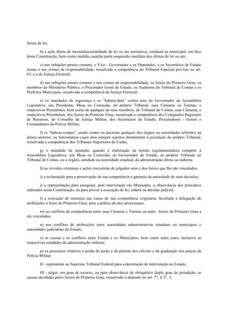 forma de lei;
b) a ação direta de inconstitucionalidade de lei ou ato normativo, estadual ou municipal, em face
desta Constituição, bem como medida cautelar parta suspensão imediata dos efeitos de lei ou ato;
c) nas infrações penais comuns, o Vice - Governador e os Deputados, e os Secretários de Estado
nestas e nos crimes de responsabilidade, ressalvada a competência do Tribunal Especial previsto no art.
65, e a da Justiça Eleitoral;
d) nas infrações penais comuns e nos crimes de responsabilidade, os Juizes de Primeiro Grau, os
membros do Ministério Público, o Procurador Geral do Estado, os Auditores do Tribunal de Contas e os
Prefeitos Municipais, ressalvada a competência da Justiça Eleitoral;
e) os mandados de segurança e os “habeas-data” contra atos do Governador da Assembléia
Legislativa, seu Presidente, Mesa ou Comissão, do próprio Tribunal, suas Câmaras ou Turmas, e
respectivos Presidentes, bem como de qualquer de seus membros, do Tribunal de Contas, suas Câmaras, e
respectivos Presidentes, dos Juizes de Primeiro Grau, ressalvada a competência dos Colegiados Regionais
de Recursos, do Conselho de Justiça Militar, dos Secretários de Estado, Procuradores - Gerais e
Comandantes da Polícia Militar;
f) os “habeas-corpus”, sendo coator ou paciente qualquer dos órgãos ou autoridades referidos na
alínea anterior, ou funcionários cujos atos estejam sujeitos diretamente à jurisdição do próprio Tribunal,
ressalvada a competência dos Tribunais Superiores da União;
g) o mandado de injunção, quando a elaboração da norma regulamentadora competir à
Assembléia Legislativa, sua Mesa ou Comissão, ao Governador do Estado, ao próprio Tribunal, ao
Tribunal de Contas, ou a órgãos, entidade ou autoridade estadual, da administração direta ou indireta;
h) as revisões criminais e ações rescisórias de julgados seus e dos Juízos que lhe são vinculados;
i) a reclamação para a preservação de sua competência e garantia da autoridade de suas decisões;
j) a representação para assegurar, pela intervenção em Município, a observância dos princípios
indicados nesta Constituição, ou para prover a execução de lei, ordem ou decisão judicial;
l) a execução de sentença nas causa de sua competência originária, facultada a delegação de
atribuições a Juízo de Primeiro Grau, para a prática de atos processuais;
m) os conflitos de competência entre suas Câmaras e Turmas ou entre Juízos de Primeiro Grau a
ele vinculados;
n) nos conflitos de atribuições entre autoridades administrativas estaduais ou municipais e
autoridades judiciárias do Estado;
o) as causas e os conflitos entre Estado e os Municípios, bem como entre estes, inclusive as
respectivas entidades da administração indireta;
p) os processos relativos à perda do posto e da patente dos oficiais e da graduação dos praças da
Polícia Militar;
II - representar ao Supremo Tribunal Federal para a decretação de intervenção no Estado;
III - julgar, em grau de recurso, ou para observância de obrigatório duplo grau de jurisdição, as
causas decididas pelos Juizes de Primeiro Grau, ressalvado o disposto no art. 77, § 2º., I;
 