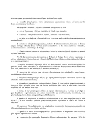 concurso para o provimento de cargo de confiança, assim definido em lei;
V - conceder férias, licenças e outros afastamentos a seus membros, Juizes e servidores que lhe
forem imediatamente vinculados;
VI - propor à Assembléia Legislativa, observado o disposto no art. 110:
a) a Lei de Organização e Divisão Judiciárias do Estado e sua alteração;
b) a criação e a extinção de Comarcas, Termos, Distritos e Varas Judiciárias;
c) a criação ou extinção de tribunais inferiores, bem como a alteração do número dos membros
desses tribunais;
d) a criação ou extinção de cargos de Juiz, inclusive de tribunais inferiores, bem como os demais
cargos, empregos e funções de sua secretaria e serviços auxiliares e os dos Juízos que lhe são vinculados,
e outros necessários à administração da Justiça;
e) a fixação dos vencimentos de seus membros, Juizes, inclusive de tribunais inferiores, e pessoal
do Poder Judiciário.
Art. 73. Lei complementar, de iniciativa do Tribunal de Justiça, dispõe sobre a organização e
divisão judiciárias do Estado, observado o Estatuto da Magistratura, editado em lei complementar federal,
e os seguintes princípios:
I - ingresso na carreira, cujo cargo inicial é o Juiz substituto, através de concurso público de
provas e títulos, com a participação da Secção Estadual da Ordem dos Advogados do Brasil, em todas as
suas fases, obedecendo-se, nas nomeações, a ordem de classificação;
II - promoção de entrância para entrância, alternadamente, por antigüidade e merecimento,
atendidas as seguintes normas:
a) obrigatoriedade de promoção do Juiz que figure por três (3) vezes consecutivas ou cinco (5)
alternadas em listas de merecimento;
b) promoção por merecimento, pressupondo dois (2) anos de exercícios na respectiva entrância e
integrar o juiz a primeira quinta parte da lista de antigüidade desta, salvo se não houver, com tais
requisitos, juiz que aceite o lugar vago;
c) aferição do merecimento pelos critérios da presteza e da segurança no exercício da jurisdição e
pela freqüência e aproveitamento em cursos reconhecidos de aperfeiçoamento, considerada, com
prioridade, a participação em Colegiado Regional de Recursos;
d) apuração de antigüidade, só podendo o Tribunal recusar o Juiz mais antigo pelo voto de dois
terço (2/3) de seus membros, conforme procedimento próprio, repetindo-se a votação até fixar-se a
indicação;
III - acesso ao Tribunal de Justiça por antigüidade e merecimento, alternadamente, apurados na
última entrância, de acordo com o inciso anterior;
IV - previsão de cursos oficiais de preparação e aperfeiçoamento de magistrados como requisitos
para ingresso e promoção na carreira;
V - vencimentos dos magistrados fixados com diferença, não superior a dez por cento (10%), de
 