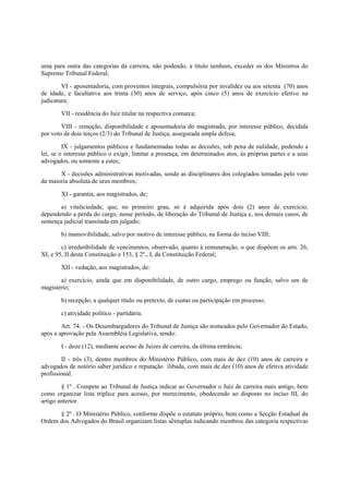 uma para outra das categorias da carreira, não podendo, a título nenhum, exceder os dos Ministros do
Supremo Tribunal Federal;
VI - aposentadoria, com proventos integrais, compulsória por invalidez ou aos setenta (70) anos
de idade, e facultativa aos trinta (30) anos de serviço, após cinco (5) anos de exercício efetivo na
judicatura;
VII - residência do Juiz titular na respectiva comarca;
VIII - remoção, disponibilidade e aposentadoria do magistrado, por interesse público, decidida
por voto de dois terços (2/3) do Tribunal de Justiça, assegurada ampla defesa;
IX - julgamentos públicos e fundamentadas todas as decisões, sob pena de nulidade, podendo a
lei, se o interesse público o exigir, limitar a presença, em determinados atos, às próprias partes e a seus
advogados, ou somente a estes;
X - decisões administrativas motivadas, sendo as disciplinares dos colegiados tomadas pelo voto
da maioria absoluta de seus membros;
XI - garantia, aos magistrados, de;
a) vitaliciedade, que, no primeiro grau, só é adquirida após dois (2) anos de exercício,
dependendo a perda do cargo, nesse período, de liberação do Tribunal de Justiça e, nos demais casos, de
sentença judicial transitada em julgado;
b) inamovibilidade, salvo por motivo de interesse público, na forma do inciso VIII;
c) irredutibilidade de vencimentos, observado, quanto à remuneração, o que dispõem os arts. 26,
XI, e 95, II desta Constituição e 153, § 2º., I, da Constituição Federal;
XII - vedação, aos magistrados, de:
a) exercício, ainda que em disponibilidade, de outro cargo, emprego ou função, salvo um de
magistério;
b) recepção, a qualquer título ou pretexto, de custas ou participação em processo;
c) atividade político - partidária.
Art. 74. - Os Desembargadores do Tribunal de Justiça são nomeados pelo Governador do Estado,
após a aprovação pela Assembléia Legislativa, sendo:
I - doze (12), mediante acesso de Juizes de carreira, da última entrância;
II - três (3), dentre membros do Ministério Público, com mais de dez (10) anos de carreira e
advogados de notório saber jurídico e reputação ilibada, com mais de dez (10) anos de efetiva atividade
profissional.
§ 1º . Compete ao Tribunal de Justiça indicar ao Governador o Juiz de carreira mais antigo, bem
como organizar lista tríplice para acesso, por merecimento, obedecendo ao disposto no inciso III, do
artigo anterior.
§ 2º . O Ministério Público, conforme dispõe o estatuto próprio, bem como a Secção Estadual da
Ordem dos Advogados do Brasil organizam listas sêxtuplas indicando membros das categoria respectivas
 
