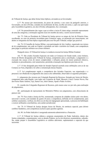 do Tribunal de Justiça, que delas forma listas tríplices, enviando-as ao Governador.
§ 3º. No acesso por merecimento, de juizes de carreira, e nos casos da parágrafo anterior, o
Governador, em dez (10) dias, contados do recebimento da lista, escolhe um nome, e, após sua aprovação
pela Assembléia Legislativa, nos dez (10) dias subseqüentes, faz a nomeação.
§ 4º. No preenchimento das vagas a que se refere o inciso II, deste artigo, nomeado representante
de uma das categorias, a nomeação seguinte recai em membro da outra, e assim sucessivamente.
Art. 75. Cabe ao Presidente do Tribunal de Justiça prover os cargos de Juiz de Primeiro Grau,
escolhendo, no caso de primeira investidura para Comarcas vagas, ou promoção por merecimento, um
dentre os integrantes da lista tríplice organizada para esse fim pelo Tribunal, sempre que possível.
Art. 76. O Conselho de Justiça Militar, com participação de Juiz Auditor, organizado nos termos
de lei complementar, tem sede na Capital e jurisdição em todo o território do Estado, com competência
para julgar os policiais militares nos crimes militares.
Parágrafo único. O Tribunal de Justiça é a instância recursal da Justiça Militar Estadual.
Art. 77. São criados Juizados Especiais em todas as Comarcas do Estado tendo, como titulares,
Juízes de Direito designados pelo Tribunal de Justiça, competentes para a conciliação, o julgamento e a
execução das causas cíveis de menor complexidade e infrações penais de menor potencial ofensivo,
mediante os procedimentos, oral sumaríssimo, permitida a transação nas hipóteses previstas em lei.
§ 1º. O Juiz designado para titular de Juizado Especial acumula essas atribuições com as de sua
Comarca ou Vara, dispondo a lei sobre a remuneração dessas funções.
§ 2º. Lei complementar regula a competência dos Juizados Especiais, sua organização e o
processo a ser obedecido no julgamento das causa a eles submetidas, observados os seguintes princípios:
I - julgamento dos recursos por Colegiado Regional de Recursos, formado por Juizes de Direito,
competente para cada Região, com sedes nas Comarcas de Natal, Mossoró, Caicó, Currais Novos, Pau
dos Ferros Santo Antônio, Açu, Santa Cruz, João Câmara, Apodi e Pedro Avelino;
II - reunião dos Colegiados Regionais de Recursos, pelo menos uma vez por mês, para realização
de julgamentos;
III - participação de representante do Ministério Público nos julgamentos, com oferecimento de
parecer oral.
Art. 78. Fica criada a Justiça de Paz, remunerada, composta de cidadãos eleitos pelo voto direto,
universal e secreto, com mandato de quatro (4) anos e competência, definida em lei complementar, para
celebrar casamentos, verificar, de ofício ou em fase de impugnação apresentada, o processo de habilitação
e exercer atribuições conciliatórias, sem caráter jurisdicional.
Art. 79. O Tribunal de Justiça designa Juizes de Direito, de entrância especial, para dirimir
conflitos fundiários, com competência exclusiva para questões agrárias.
Art. 80. Ao Poder Judiciário é assegurada autonomia administrativa e financeira.
§ 1º. O Tribunal de Justiça elabora a proposta orçamentária do Poder Judiciário, dentro dos
limites estipulados, conjuntamente, com os demais Poderes, na Lei de diretrizes orçamentárias, cabendo-
lhe, ainda, propor à Assembléia Legislativa os créditos adicionais, suplementares e especiais de que
necessitar.
 