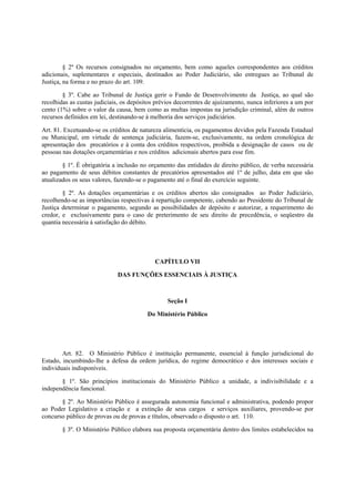 § 2º Os recursos consignados no orçamento, bem como aqueles correspondentes aos créditos
adicionais, suplementares e especiais, destinados ao Poder Judiciário, são entregues ao Tribunal de
Justiça, na forma e no prazo do art. 109.
§ 3º. Cabe ao Tribunal de Justiça gerir o Fundo de Desenvolvimento da Justiça, ao qual são
recolhidas as custas judiciais, os depósitos prévios decorrentes de ajuizamento, nunca inferiores a um por
cento (1%) sobre o valor da causa, bem como as multas impostas na jurisdição criminal, além de outros
recursos definidos em lei, destinando-se à melhoria dos serviços judiciários.
Art. 81. Excetuando-se os créditos de natureza alimentícia, os pagamentos devidos pela Fazenda Estadual
ou Municipal, em virtude de sentença judiciária, fazem-se, exclusivamente, na ordem cronológica de
apresentação dos precatórios e à conta dos créditos respectivos, proibida a designação de casos ou de
pessoas nas dotações orçamentárias e nos créditos adicionais abertos para esse fim.
§ 1º. É obrigatória a inclusão no orçamento das entidades de direito público, de verba necessária
ao pagamento de seus débitos constantes de precatórios apresentados até 1º de julho, data em que são
atualizados os seus valores, fazendo-se o pagamento até o final do exercício seguinte.
§ 2º. As dotações orçamentárias e os créditos abertos são consignados ao Poder Judiciário,
recolhendo-se as importâncias respectivas à repartição competente, cabendo ao Presidente do Tribunal de
Justiça determinar o pagamento, segundo as possibilidades de depósito e autorizar, a requerimento do
credor, e exclusivamente para o caso de preterimento de seu direito de precedência, o seqüestro da
quantia necessária à satisfação do débito.
CAPÍTULO VII
DAS FUNÇÕES ESSENCIAIS À JUSTIÇA
Seção I
Do Ministério Público
Art. 82. O Ministério Público é instituição permanente, essencial à função jurisdicional do
Estado, incumbindo-lhe a defesa da ordem jurídica, do regime democrático e dos interesses sociais e
individuais indisponíveis.
§ 1º. São princípios institucionais do Ministério Público a unidade, a indivisibilidade e a
independência funcional.
§ 2º. Ao Ministério Público é assegurada autonomia funcional e administrativa, podendo propor
ao Poder Legislativo a criação e a extinção de seus cargos e serviços auxiliares, provendo-se por
concurso público de provas ou de provas e títulos, observado o disposto o art. 110.
§ 3º. O Ministério Público elabora sua proposta orçamentária dentro dos limites estabelecidos na
 