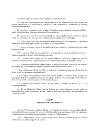 I - promover, privativamente, a ação penal pública, na forma da lei;
II - zelar pelo efetivo respeito dos Poderes Públicos e dos serviços de relevância pública aos
direitos assegurados na Constituição da República e nesta Constituição, promovendo as medidas
necessárias à sua garantia;
III - promover o inquérito civil e a ação civil pública, para proteção do patrimônio público e
social, do meio ambiente e de outros interesses difusos e coletivos;
IV - promover a ação de inconstitucionalidade ou representação para fins de intervenção do
Estado nos Municípios, nos casos previstos na Constituição Federal e nesta Constituição;
V - expedir notificações nos procedimentos administrativos de sua competência, requisitando
informações e documentos para instruí-los, na forma da lei complementar;
VI - exercer o controle externo da atividade policial, na forma da lei complementar mencionada
no artigo anterior;
VII - requisitar diligências investigatórias e a instauração de inquérito policial, indicando os
fundamentos jurídicos de suas manifestações processuais;
VIII - exercer outras funções que lhe forem conferidas, desde que compatíveis com sua
finalidade, sendo-lhe vedada a representação judicial e a consultoria jurídica de entidades públicas.
§ 1°. A legitimação do Ministério Público para as ações civis previstas neste artigo não impede a
de terceiros, nas mesma hipóteses, segundo o disposto constitucionalmente ou em lei.
§ 2º. As funções de Ministério Público só podem ser exercidas por integrantes da carreira, que
devem residir na comarca da respectiva lotação.
§ 3°. O ingresso na carreira faz-se mediante concurso público de provas e títulos, assegurada a
participação da Secção Estadual da Ordem dos Advogados do Brasil em sua realização, observando-se o
disposto no art. 110, e, nas nomeações, a ordem de classificação.
§ 4°. Aplica-se ao Ministério Público, no que couber, o disposto no art. 93, II e VI, da
Constituição Federal.
Art. 85. Ao Ministério Público junto ao Tribunal de Contas aplicam-se, no que couber, as
disposições desta seção pertinentes a direitos, vedações, forma de investidura e de nomeação do seu
Procurador - Geral.
Seção II
Da Procuradoria Geral do Estado
Art. 86. A Procuradoria Geral do Estado é a instituição que exerce a representação judicial e
extrajudicial do Estado, cabendo-lhe, nos termos da lei complementar que dispuser sobre sua organização
e funcionamento, as atividades de assessoramento jurídico ao Poder Executivo.
Art. 87. A Procuradoria Geral do Estado tem por chefe o Procurador - Geral do Estado, nomeado
pelo Governador, dentre integrantes da carreira.
 