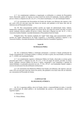 § 1°. Lei complementar estabelece a organização, as atribuições e o estatuto da Procuradoria
Geral, observando, quanto ao ingresso na classe inicial da carreira da instituição, concurso público de
provas e títulos e o disposto nos arts. 26, § 6º. e 110, desta Constituição, e 135, da Constituição Federal.
§ 2º. Os vencimentos dos Procuradores do Estado são fixados com diferença não superior a dez
por cento (10%) de uma para outra das classes da carreira, não podendo os da classe mais alta ser
inferiores aos de Procurador de Justiça.
Art. 88. Para assessoramento jurídico auxiliar aos órgãos da administração direta, indireta,
fundacional e autárquica, o Estado organiza, nos termos da lei, em cargos de carreira, providos, na classe
inicial, mediante concurso público de provas e títulos, observado o disposto nos arts. 26, 6º., e 110, a
Assessoria Jurídica Estadual, vinculada diretamente à Procuradoria Geral do Estado.
Parágrafo único. Nas mesmas condições do “caput” deste artigo, para assessoramento jurídico
auxiliar aos órgãos administrativos do Poder Legislativo, a Assembléia Legislativa organiza a sua
Assessoria Jurídica, vinculada diretamente à Procuradoria Geral da Assembléia Legislativa.
Seção III
Da Defensoria Pública
Art. 89. A Defensoria Pública é instituição permanente e essencial à função jurisdicional do
Estado, incumbindo-lhe a orientação jurídica e a defesa, em todos os graus, dos necessitados, na forma do
art. 5°., LXXIV, da Constituição Federal.
§ 1°. Lei complementar organiza a Defensoria Pública do Estado, observadas as normas gerais
prescritas pela União e o disposto nos arts. 26, § 6º., e 110, em cargos de carreira, providos, na classe
inicial, mediante concurso público de provas e títulos, assegurada a seus integrantes a garantia da
inamovibilidade e os princípios prescritos nos arts. 37, XI, e 39, §1°., da Constituição Federal, vedado o
exercício da advocacia fora das atribuições institucionais.
§ 2°. Os vencimentos dos Defensores Públicos são fixados com diferença, não superior a dez por
cento (10%) de uma para outra das classes dá carreira, não podendo os da classe mais alta ser inferiores
aos vencimentos de Procurador de Justiça.
CAPITULO VIII
DA SEGURANÇA PÚBLICA
Art. 90. A segurança pública, dever do Estado, direito e responsabilidade de todos, é exercida
para a preservação da ordem pública e da incolumidade das pessoas e do patrimônio, através dos
seguintes órgãos:
I - Polícia Civil;
II - Polícia Militar.
 
