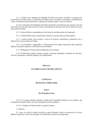 § 1°. A Polícia Civil, dirigida por Delegado de Polícia de carreira, escolhido e nomeado pelo
Governador do Estado, dentre os integrantes da última classe, incumbem, ressalvada a competência da
União, as funções de polícia judiciária e a apuração de infrações penais, exceto as militares.
§ 2º. Os vencimentos dos Delegados de Polícia são fixados com diferença} não superior a dez por
cento (10%) de uma para outra classe da carreira, não podendo os da classe mais alta ser inferiores aos de
Procurador de Justiça.
§ 3º. A Polícia Militar é comandada por oficial da ativa, do último posto da Corporação.
§ 4° . À Polícia Militar cabe o policiamento ostensivo e a preservação da ordem pública.
§ 5.° A polícia militar, força auxiliar e reserva do Exército, subordina-se, juntamente com a
Polícia Civil, ao Governador do Estado.
§ 6°. A lei disciplina a organização e o funcionamento dos órgãos responsáveis pela segurança
pública, de maneira a garantir a eficiência de suas atividades.
§ 7°. O Delegado de Polícia reside no Município de sua lotação.
§ 8º. Os Municípios podem constituir guardas municipais destinadas à proteção de seus bens,
serviços e instalações, conforme dispuser a lei complementar.
TÍTULO V
DA TRIBUTAÇÃO E DO ORÇAMENTO
CAPÍTULO I
DO SISTEMA TRIBUTÁRIO
Seção I
Dos Princípios Gerais
Art. 91. O sistema tributário estadual é regido pela Constituição Federal, por leis federais, por
resoluções do Senado Federal, por esta Constituição e por leis estaduais.
Art. 92. Compete ao Estado instituir os seguintes tributos:
I - impostos;
II - taxas, em razão do poder de polícia ou pela utilização, efetiva ou potencial, de serviços
públicos específicos e divisíveis, prestados ao contribuinte ou postos a sua disposição;
 