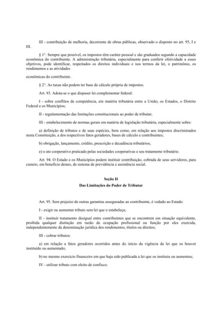 III - contribuição de melhoria, decorrente de obras públicas, observado o disposto no art. 95, I e
III.
§ 1°. Sempre que possível, os impostos têm caráter pessoal e são graduados segundo a capacidade
econômica do contribuinte. A administração tributária, especialmente para conferir efetividade a esses
objetivos, pode identificar, respeitados os direitos individuais e nos termos da lei, o patrimônio, os
rendimentos e as atividades
econômicas do contribuinte .
§ 2°. As taxas não podem ter base de cálculo própria de impostos.
Art. 93. Adota-se o que dispuser lei complementar federal:
I - sobre conflitos de competência, em matéria tributária entre a União, os Estados, o Distrito
Federal e os Municípios;
II - regulamentação das limitações constitucionais ao poder de tributar;
III - estabelecimento de normas gerais em matéria de legislação tributária, especialmente sobre:
a) definição de tributos e de suas espécies, bem como, em relação aos impostos discriminados
nesta Constituição, a dos respectivos fatos geradores, bases de cálculo e contribuintes;
b) obrigação, lançamento, crédito, prescrição e decadência tributários;
e) o ato cooperativo praticado pelas sociedades cooperativas e seu tratamento tributário.
Art. 94. O Estado e os Municípios podem instituir contribuição, cobrada de seus servidores, para
custeio, em benefício destes, de sistema de previdência e assistência social.
Seção II
Das Limitações do Poder de Tributar
Art. 95. Sem prejuízo de outras garantias asseguradas ao contribuinte, é vedado ao Estado:
I - exigir ou aumentar tributo sem lei que o estabeleça;
II - instituir tratamento desigual entre contribuintes que se encontrem em situação equivalente,
proibida qualquer distinção em razão de ocupação profissional ou função por eles exercida,
independentemente da denominação jurídica dos rendimentos, títulos ou direitos;
III - cobrar tributos:
a) em relação a fatos geradores ocorridos antes do início da vigência da lei que os houver
instituído ou aumentado;
b) no mesmo exercício financeiro em que haja sido publicada a lei que os instituiu ou aumentou;
IV - utilizar tributo com eleito de confisco;
 