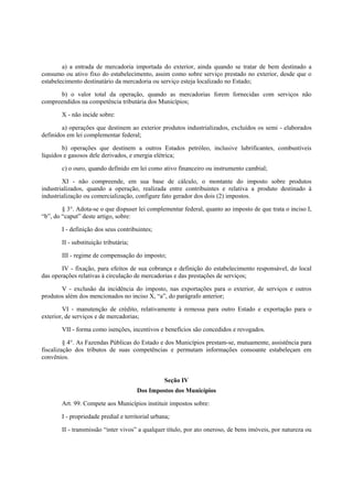 a) a entrada de mercadoria importada do exterior, ainda quando se tratar de bem destinado a
consumo ou ativo fixo do estabelecimento, assim como sobre serviço prestado no exterior, desde que o
estabelecimento destinatário da mercadoria ou serviço esteja localizado no Estado;
b) o valor total da operação, quando as mercadorias forem fornecidas com serviços não
compreendidos na competência tributária dos Municípios;
X - não incide sobre:
a) operações que destinem ao exterior produtos industrializados, excluídos os semi - elaborados
definidos em lei complementar federal;
b) operações que destinem a outros Estados petróleo, inclusive lubrificantes, combustíveis
líquidos e gasosos dele derivados, e energia elétrica;
c) o ouro, quando definido em lei como ativo financeiro ou instrumento cambial;
XI - não compreende, em sua base de cálculo, o montante do imposto sobre produtos
industrializados, quando a operação, realizada entre contribuintes e relativa a produto destinado à
industrialização ou comercialização, configure fato gerador dos dois (2) impostos.
§ 3°. Adota-se o que dispuser lei complementar federal, quanto ao imposto de que trata o inciso I,
“b”, do “caput” deste artigo, sobre:
I - definição dos seus contribuintes;
II - substituição tributária;
III - regime de compensação do imposto;
IV - fixação, para efeitos de sua cobrança e definição do estabelecimento responsável, do local
das operações relativas à circulação de mercadorias e das prestações de serviços;
V - exclusão da incidência do imposto, nas exportações para o exterior, de serviços e outros
produtos além dos mencionados no inciso X, “a”, do parágrafo anterior;
VI - manutenção de crédito, relativamente à remessa para outro Estado e exportação para o
exterior, de serviços e de mercadorias;
VII - forma como isenções, incentivos e benefícios são concedidos e revogados.
§ 4°. As Fazendas Públicas do Estado e dos Municípios prestam-se, mutuamente, assistência para
fiscalização dos tributos de suas competências e permutam informações consoante estabeleçam em
convênios.
Seção IV
Dos Impostos dos Municípios
Art. 99. Compete aos Municípios instituir impostos sobre:
I - propriedade predial e territorial urbana;
II - transmissão “inter vivos” a qualquer título, por ato oneroso, de bens imóveis, por natureza ou
 