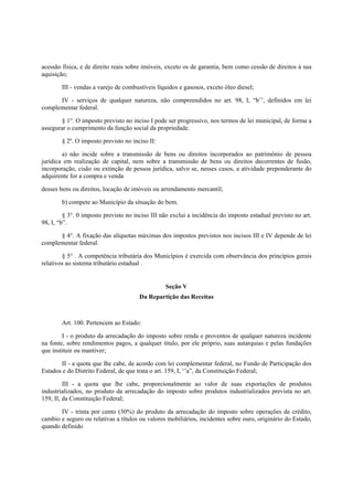 acessão física, e de direito reais sobre imóveis, exceto os de garantia, bem como cessão de direitos à sua
aquisição;
III - vendas a varejo de combustíveis líquidos e gasosos, exceto óleo diesel;
IV - serviços de qualquer natureza, não compreendidos no art. 98, I, “b’’, definidos em lei
complementar federal.
§ 1°. O imposto previsto no inciso I pode ser progressivo, nos termos de lei municipal, de forma a
assegurar o cumprimento da função social da propriedade.
§ 2º. O imposto previsto no inciso II:
a) não incide sobre a transmissão de bens ou direitos incorporados ao patrimônio de pessoa
jurídica em realização de capital, nem sobre a transmissão de bens ou direitos decorrentes de fusão,
incorporação, cisão ou extinção de pessoa jurídica, salvo se, nesses casos, a atividade preponderante do
adquirente for a compra e venda
desses bens ou direitos, locação de imóveis ou arrendamento mercantil;
b) compete ao Município da situação do bem.
§ 3°. 0 imposto previsto no inciso III não exclui a incidência do imposto estadual previsto no art.
98, I, “b”.
§ 4°. A fixação das alíquotas máximas dos impostos previstos nos incisos III e IV depende de lei
complementar federal.
§ 5° . A competência tributária dos Municípios é exercida com observância dos princípios gerais
relativos ao sistema tributário estadual .
Seção V
Da Repartição das Receitas
Art. 100. Pertencem ao Estado:
I - o produto da arrecadação do imposto sobre renda e proventos de qualquer natureza incidente
na fonte, sobre rendimentos pagos, a qualquer título, por ele próprio, suas autarquias e pelas fundações
que instituir ou mantiver;
II - a quota que lhe cabe, de acordo com lei complementar federal, no Fundo de Participação dos
Estados e do Distrito Federal, de que trata o art. 159, I, ‘’a”, da Constituição Federal;
III - a quota que lhe cabe, proporcionalmente ao valor de suas exportações de produtos
industrializados, no produto da arrecadação do imposto sobre produtos industrializados prevista no art.
159, II, da Constituição Federal;
IV - trinta por cento (30%) do produto da arrecadação do imposto sobre operações de crédito,
cambio e seguro ou relativas a títulos ou valores mobiliários, incidentes sobre ouro, originário do Estado,
quando definido
 