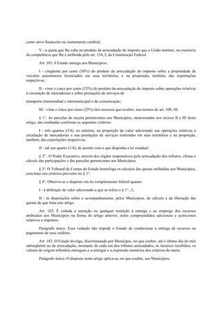 como ativo financeiro ou instrumento cambial;
V - a quota que lhe cabe no produto da arrecadação de imposto que a União instituir, no exercício
da competência que lhe é atribuída pelo art. 154, I, da Constituição Federal.
Art. 101. 0 Estado entrega aos Municípios:
I - cinqüenta por cento (50%) do produto da arrecadação do imposto sobre a propriedade de
veículos automotores licenciados em seus territórios, e na proporção, também, das exportações
respectivas;
II - vinte e cinco por cento (25%) do produto da arrecadação do imposto sobre operações relativas
à circulação de mercadorias e sobre prestações de serviços de
transporte interestadual e intermunicipal e de comunicação;
III - vinte e cinco por cento (25%) dos recursos que receber, nos termos do art. 100, III.
§ 1°. As parcelas de receita pertencentes aos Municípios, mencionadas nos incisos II e III deste
artigo, são creditadas conforme os seguintes critérios:
I - três quartos (3/4), no mínimo, na proporção do valor adicionado nas operações relativas à
circulação de mercadorias e nas prestações de serviços realizadas em seus territórios e na proporção,
também, das exportações respectivas;
II - até um quarto (1/4), de acordo com o que disponha a lei estadual .
§ 2º . O Poder Executivo, através dos órgãos responsáveis pela arrecadação dos tributos, efetua o
cálculo das participações e das parcelas pertencentes aos Municípios.
§ 3º. O Tribunal de Contas do Estado homologa os cálculos das quotas atribuídas aos Municípios,
com base nos critérios previstos no § 1°.
§ 4°. Observa-se o disposto em lei complementar federal quanto:
I - à definição de valor adicionado a que se refere o § 1°., I;
II - às disposições sobre o acompanhamento, pelos Municípios, do cálculo e da liberação das
quotas de que trata este artigo.
Art. 102. É vedada a retenção ou qualquer restrição à entrega e ao emprego dos recursos
atribuídos aos Municípios na forma do artigo anterior, neles compreendidos adicionais e acréscimos
relativos a impostos.
Parágrafo único. Essa vedação não impede o Estado de condicionar a entrega de recursos ao
pagamento de seus créditos.
Art. 103. O Estado divulga, discriminando por Município, no que couber, até o último dia do mês
subseqüente ao da arrecadação, montante de cada um dos tributos arrecadados, os recursos recebidos, os
valores de origem tributária entregues e a entregar e a expressão numérica dos critérios de rateio.
Parágrafo único. O disposto neste artigo aplica-se, no que couber, aos Municípios.
 